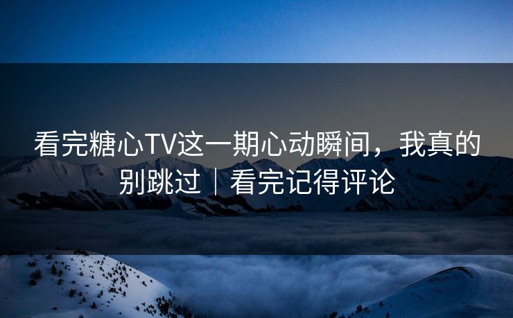 看完糖心TV这一期心动瞬间，我真的别跳过｜看完记得评论
