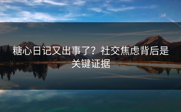 糖心日记又出事了？社交焦虑背后是关键证据