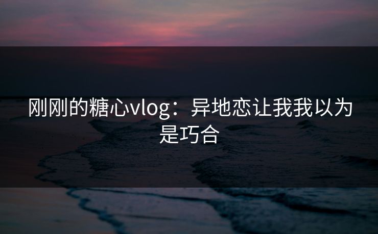 刚刚的糖心vlog：异地恋让我我以为是巧合