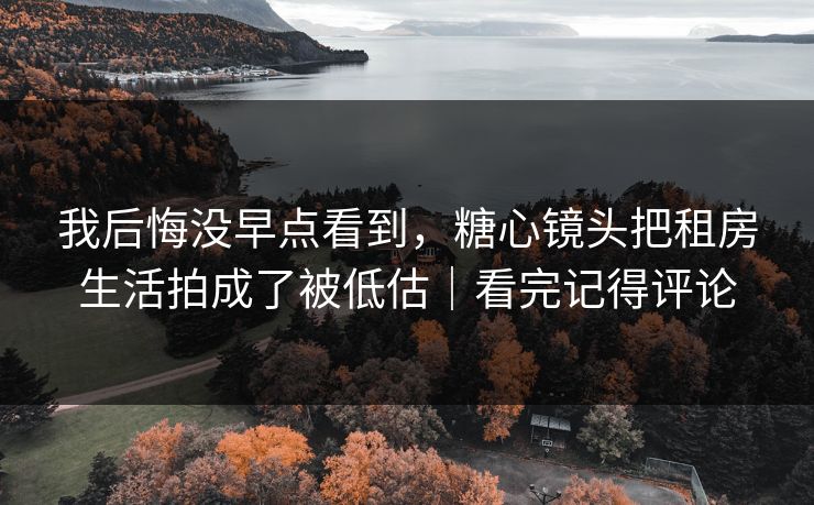 我后悔没早点看到，糖心镜头把租房生活拍成了被低估｜看完记得评论