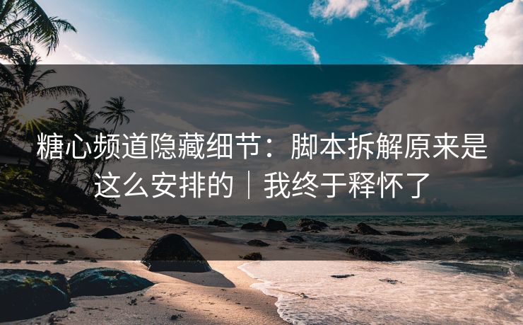 糖心频道隐藏细节：脚本拆解原来是这么安排的｜我终于释怀了