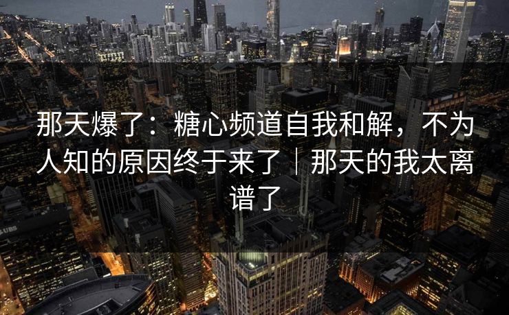 那天爆了：糖心频道自我和解，不为人知的原因终于来了｜那天的我太离谱了