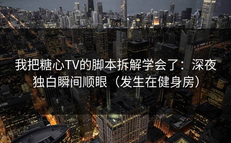 我把糖心TV的脚本拆解学会了：深夜独白瞬间顺眼（发生在健身房）