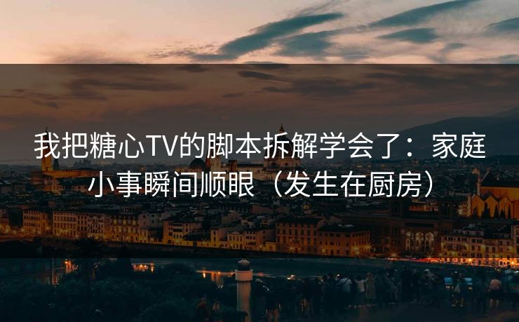 我把糖心TV的脚本拆解学会了：家庭小事瞬间顺眼（发生在厨房）