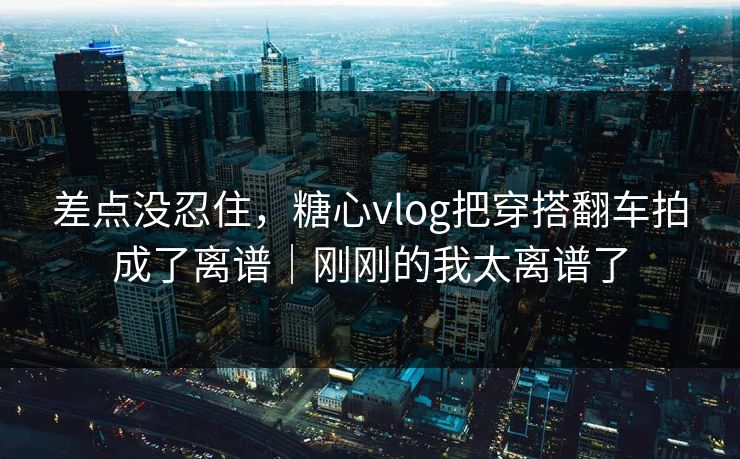 差点没忍住，糖心vlog把穿搭翻车拍成了离谱｜刚刚的我太离谱了