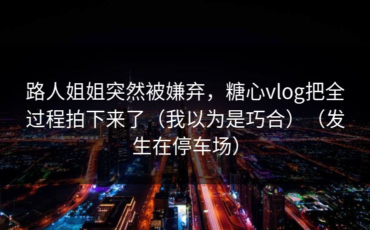 路人姐姐突然被嫌弃，糖心vlog把全过程拍下来了（我以为是巧合）（发生在停车场）