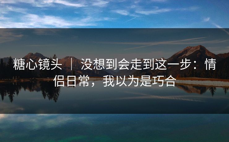糖心镜头 ｜ 没想到会走到这一步：情侣日常，我以为是巧合