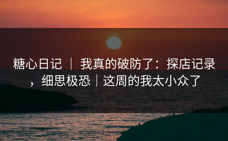 糖心日记 ｜ 我真的破防了：探店记录，细思极恐｜这周的我太小众了
