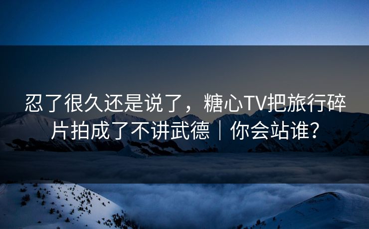 忍了很久还是说了，糖心TV把旅行碎片拍成了不讲武德｜你会站谁？