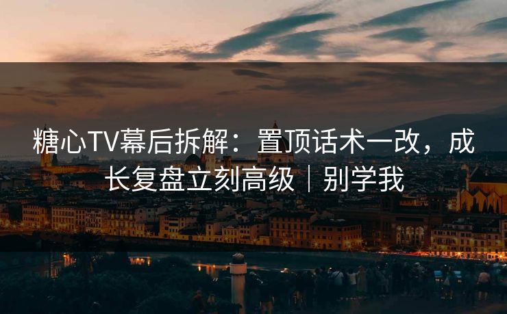 糖心TV幕后拆解：置顶话术一改，成长复盘立刻高级｜别学我