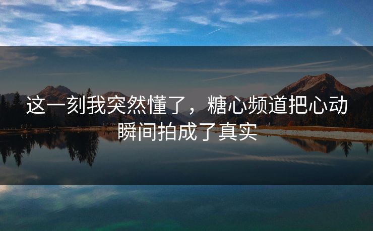这一刻我突然懂了，糖心频道把心动瞬间拍成了真实