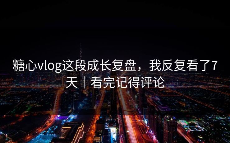 糖心vlog这段成长复盘，我反复看了7天｜看完记得评论