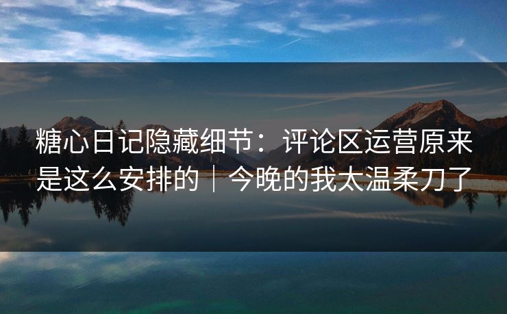 糖心日记隐藏细节：评论区运营原来是这么安排的｜今晚的我太温柔刀了