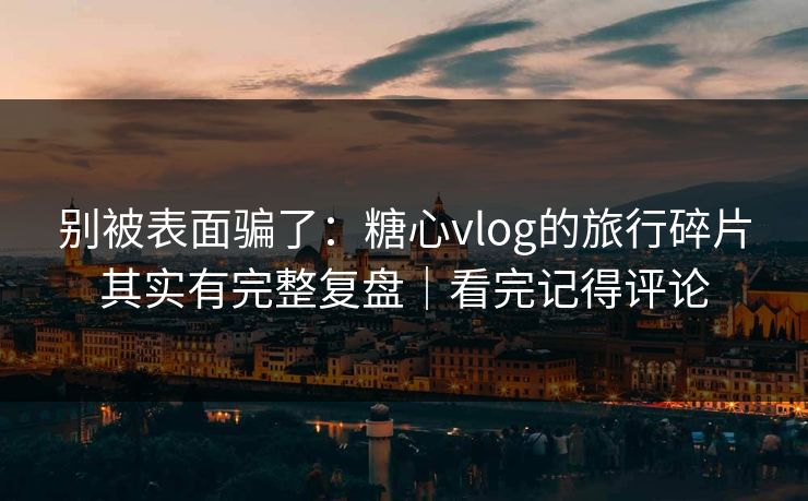 别被表面骗了：糖心vlog的旅行碎片其实有完整复盘｜看完记得评论