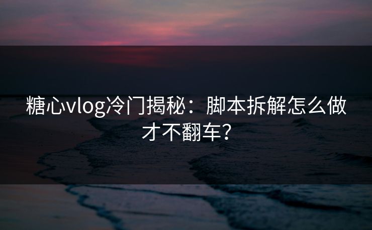 糖心vlog冷门揭秘：脚本拆解怎么做才不翻车？