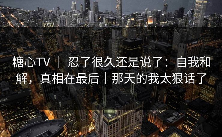 糖心TV ｜ 忍了很久还是说了：自我和解，真相在最后｜那天的我太狠话了