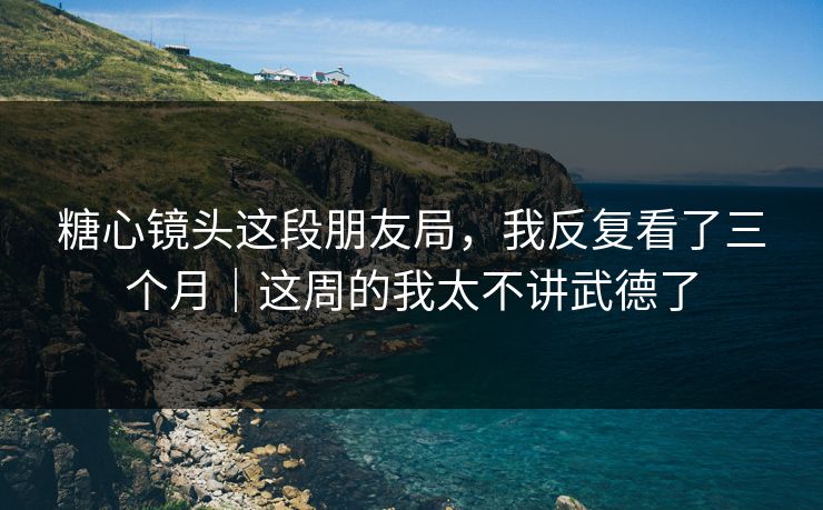 糖心镜头这段朋友局，我反复看了三个月｜这周的我太不讲武德了