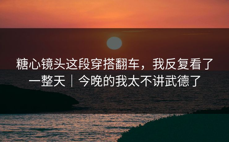 糖心镜头这段穿搭翻车，我反复看了一整天｜今晚的我太不讲武德了