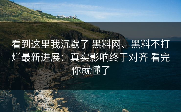 看到这里我沉默了 黑料网、黑料不打烊最新进展：真实影响终于对齐 看完你就懂了